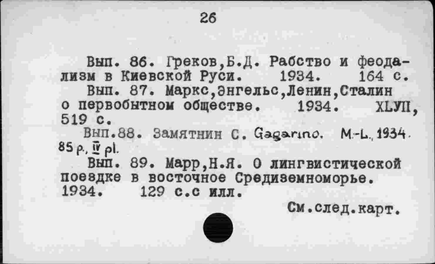 ﻿26
Вып. 86. Греков,Б.Д. Рабство и феодализм в Киевской Руси. 1934.	164 с.
Вып. 87. Маркс,Энгельс,Ленин,Сталин о первобытном обществе. 1934. ХЬУП, 519 с.
Вып.88. Замятнин С. Gaganno. М-L., 1934 85 р, й р|.
Вып. 89. Марр,Н.Я. О лингвистической поездке в восточное Средиземноморье. 1934.	129 с.с илл.
См.след.карт